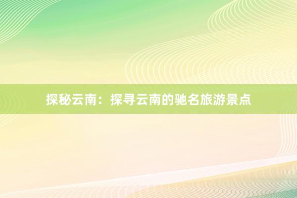 探秘云南：探寻云南的驰名旅游景点