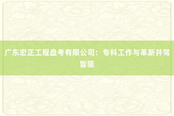 广东宏正工程盘考有限公司：专科工作与革新并驾皆驱